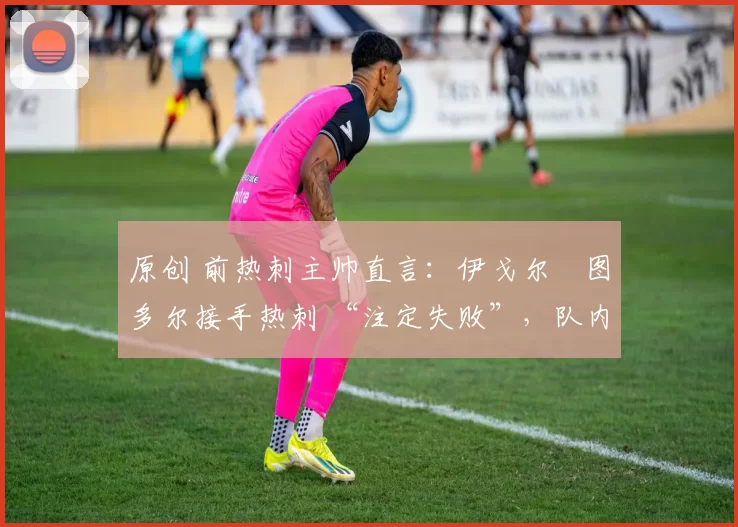 原创 前热刺主帅直言:伊戈尔・图多尔接手热刺 “注定失败”,队内氛围 “ toxic 至极”