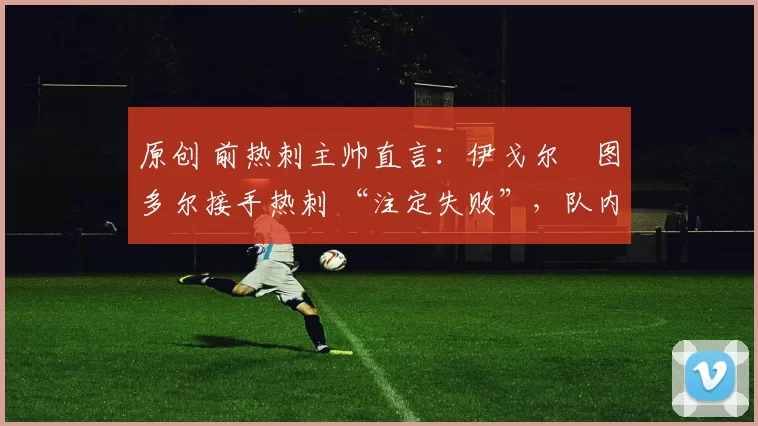 原创 前热刺主帅直言：伊戈尔・图多尔接手热刺 “注定失败”，队内氛围 “ toxic 至极”