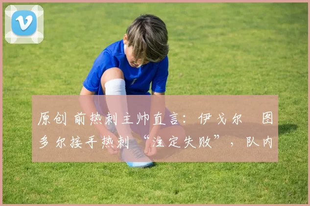 原创 前热刺主帅直言：伊戈尔・图多尔接手热刺 “注定失败”，队内氛围 “ toxic 至极”