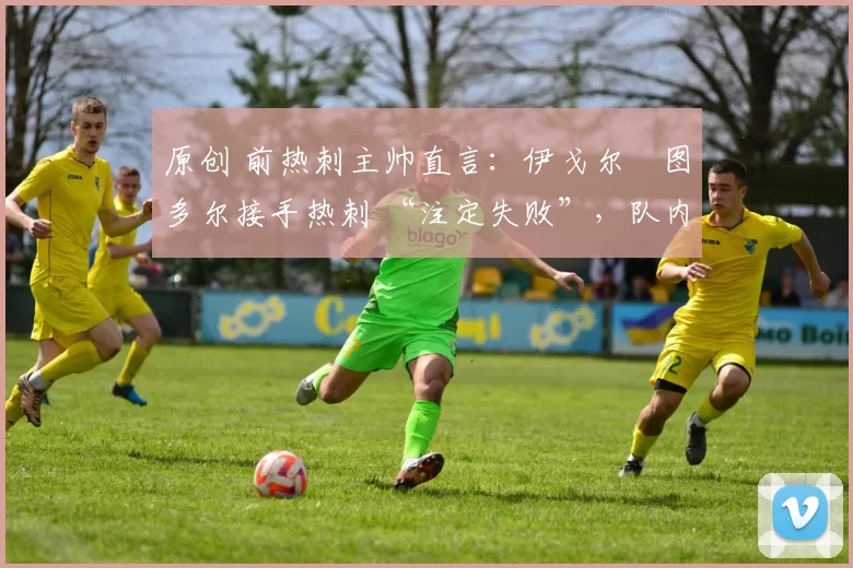原创 前热刺主帅直言:伊戈尔・图多尔接手热刺 “注定失败”,队内氛围 “ toxic 至极”