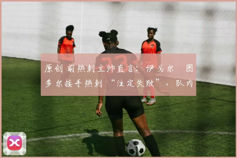 原创 前热刺主帅直言:伊戈尔・图多尔接手热刺 “注定失败”,队内氛围 “ toxic 至极”