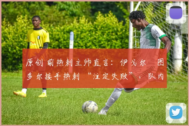 原创 前热刺主帅直言:伊戈尔・图多尔接手热刺 “注定失败”,队内氛围 “ toxic 至极”