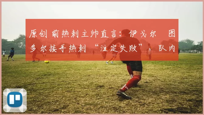 原创 前热刺主帅直言:伊戈尔・图多尔接手热刺 “注定失败”,队内氛围 “ toxic 至极”