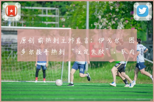 原创 前热刺主帅直言:伊戈尔・图多尔接手热刺 “注定失败”,队内氛围 “ toxic 至极”