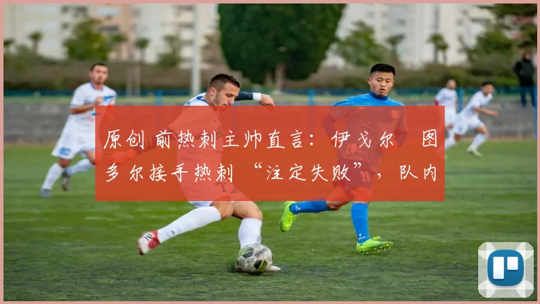 原创 前热刺主帅直言:伊戈尔・图多尔接手热刺 “注定失败”,队内氛围 “ toxic 至极”