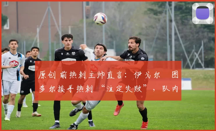 原创 前热刺主帅直言:伊戈尔・图多尔接手热刺 “注定失败”,队内氛围 “ toxic 至极”