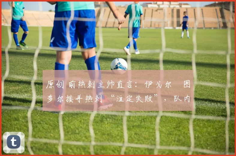 原创 前热刺主帅直言:伊戈尔・图多尔接手热刺 “注定失败”,队内氛围 “ toxic 至极”