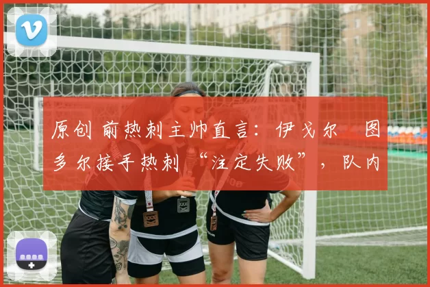 原创 前热刺主帅直言:伊戈尔・图多尔接手热刺 “注定失败”,队内氛围 “ toxic 至极”