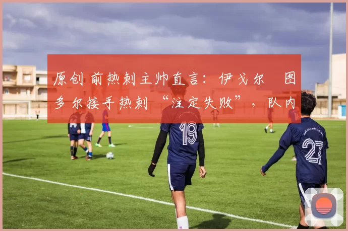 原创 前热刺主帅直言:伊戈尔・图多尔接手热刺 “注定失败”,队内氛围 “ toxic 至极”