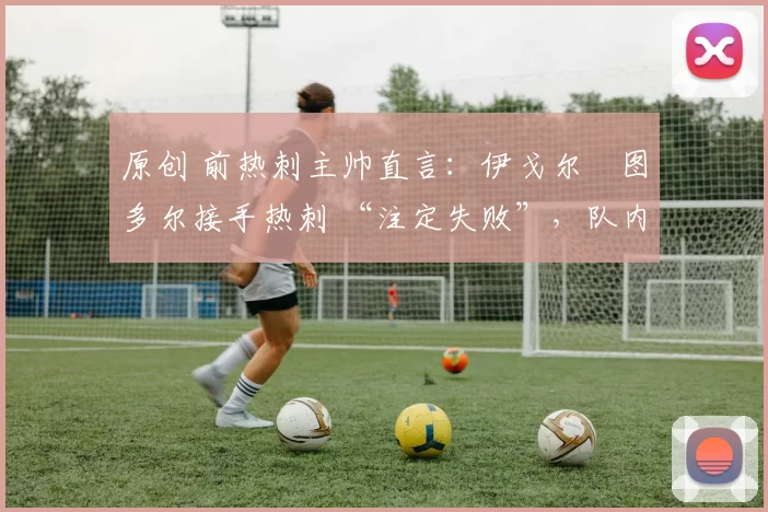 原创 前热刺主帅直言:伊戈尔・图多尔接手热刺 “注定失败”,队内氛围 “ toxic 至极”