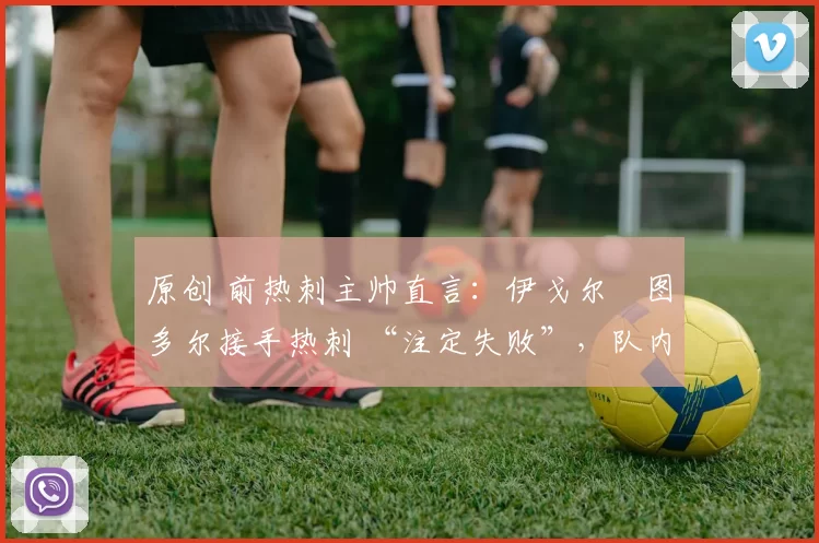 原创 前热刺主帅直言:伊戈尔・图多尔接手热刺 “注定失败”,队内氛围 “ toxic 至极”