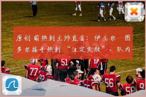 原创 前热刺主帅直言:伊戈尔・图多尔接手热刺 “注定失败”,队内氛围 “ toxic 至极”