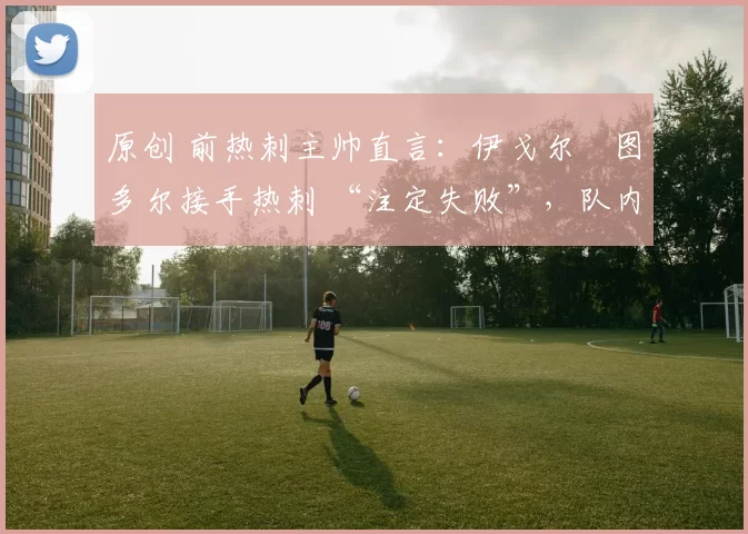 原创 前热刺主帅直言：伊戈尔・图多尔接手热刺 “注定失败”，队内氛围 “ toxic 至极”