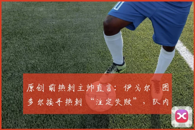 原创 前热刺主帅直言:伊戈尔・图多尔接手热刺 “注定失败”,队内氛围 “ toxic 至极”