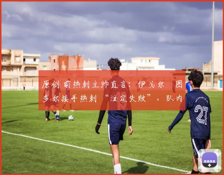 原创 前热刺主帅直言:伊戈尔・图多尔接手热刺 “注定失败”,队内氛围 “ toxic 至极”