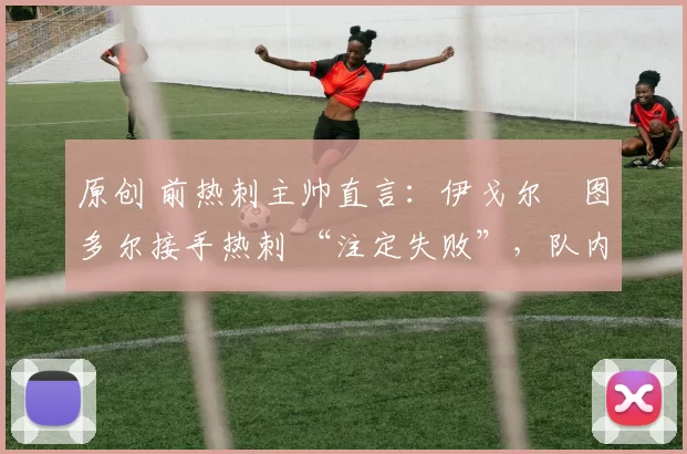 原创 前热刺主帅直言:伊戈尔・图多尔接手热刺 “注定失败”,队内氛围 “ toxic 至极”