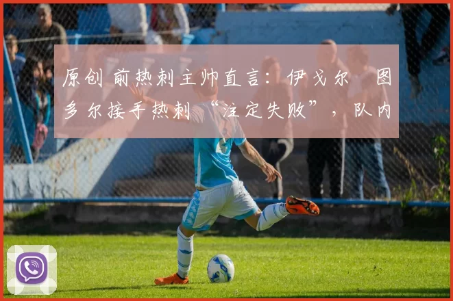 原创 前热刺主帅直言:伊戈尔・图多尔接手热刺 “注定失败”,队内氛围 “ toxic 至极”