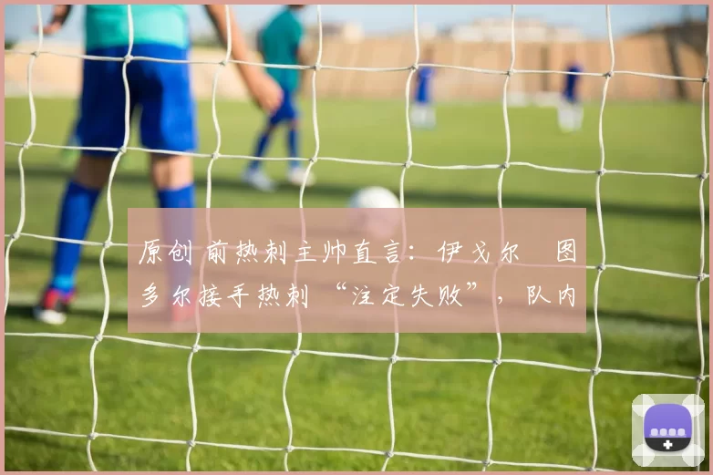 原创 前热刺主帅直言:伊戈尔・图多尔接手热刺 “注定失败”,队内氛围 “ toxic 至极”