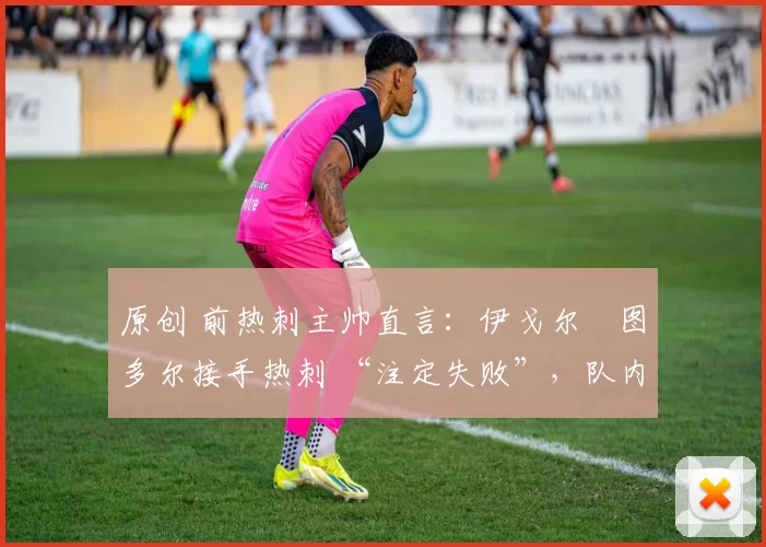原创 前热刺主帅直言:伊戈尔・图多尔接手热刺 “注定失败”,队内氛围 “ toxic 至极”