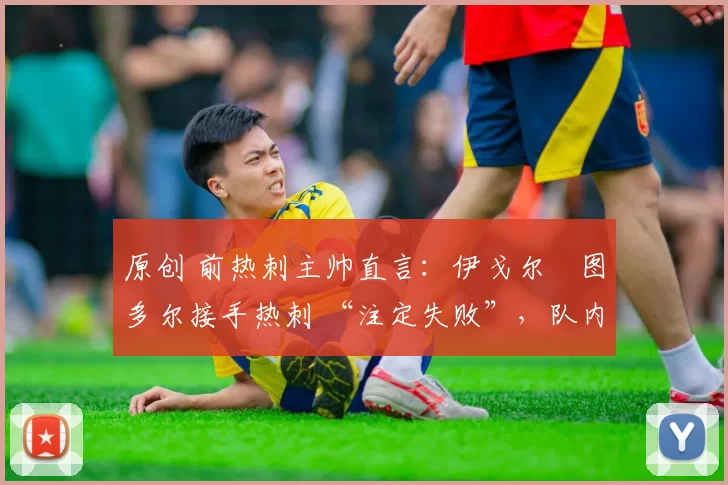 原创 前热刺主帅直言:伊戈尔・图多尔接手热刺 “注定失败”,队内氛围 “ toxic 至极”