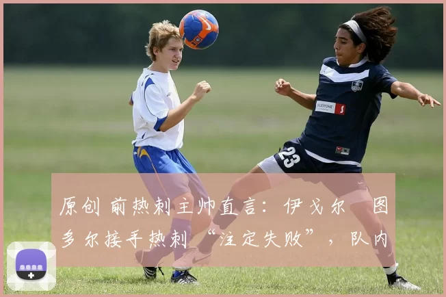 原创 前热刺主帅直言:伊戈尔・图多尔接手热刺 “注定失败”,队内氛围 “ toxic 至极”
