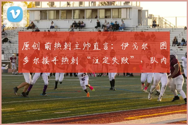 原创 前热刺主帅直言：伊戈尔・图多尔接手热刺 “注定失败”，队内氛围 “ toxic 至极”