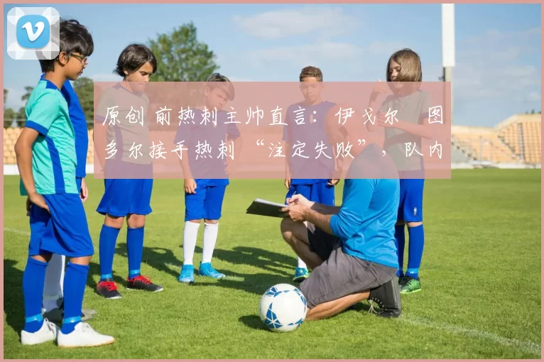 原创 前热刺主帅直言:伊戈尔・图多尔接手热刺 “注定失败”,队内氛围 “ toxic 至极”