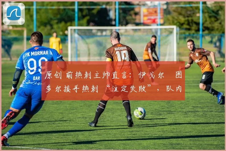 原创 前热刺主帅直言:伊戈尔・图多尔接手热刺 “注定失败”,队内氛围 “ toxic 至极”