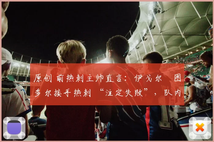 原创 前热刺主帅直言:伊戈尔・图多尔接手热刺 “注定失败”,队内氛围 “ toxic 至极”