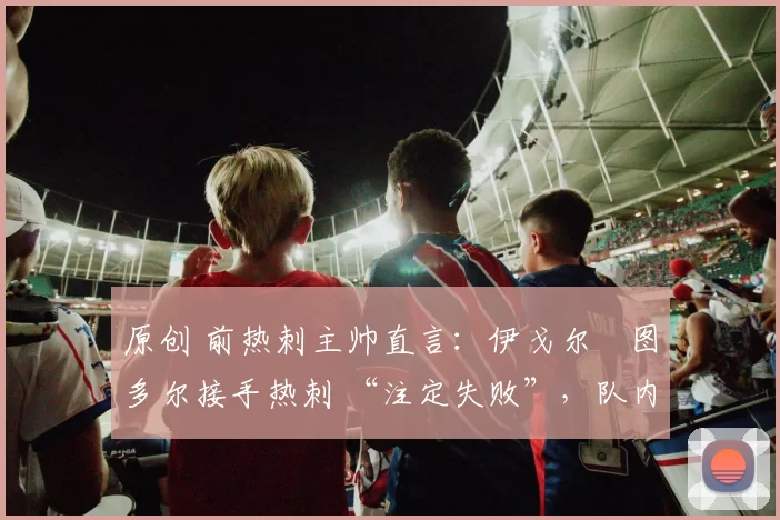 原创 前热刺主帅直言:伊戈尔・图多尔接手热刺 “注定失败”,队内氛围 “ toxic 至极”