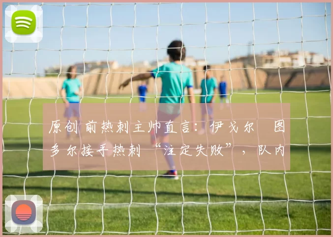 原创 前热刺主帅直言:伊戈尔・图多尔接手热刺 “注定失败”,队内氛围 “ toxic 至极”