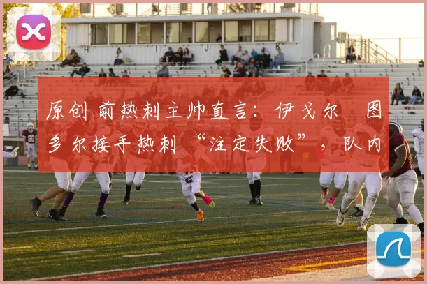 原创 前热刺主帅直言：伊戈尔・图多尔接手热刺 “注定失败”，队内氛围 “ toxic 至极”