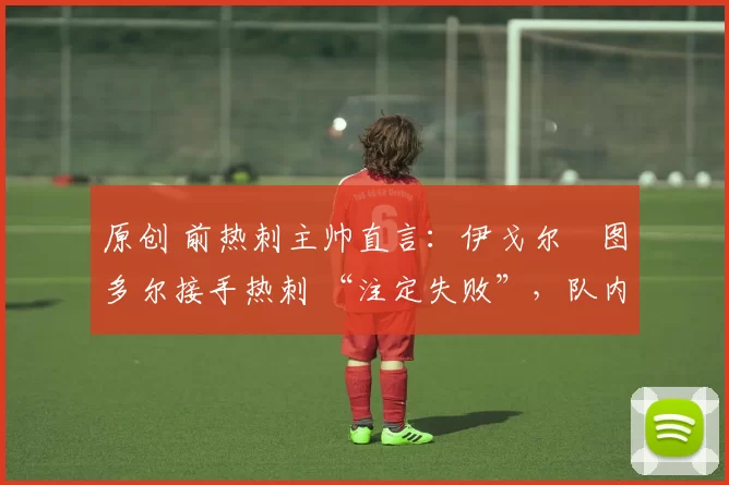 原创 前热刺主帅直言:伊戈尔・图多尔接手热刺 “注定失败”,队内氛围 “ toxic 至极”