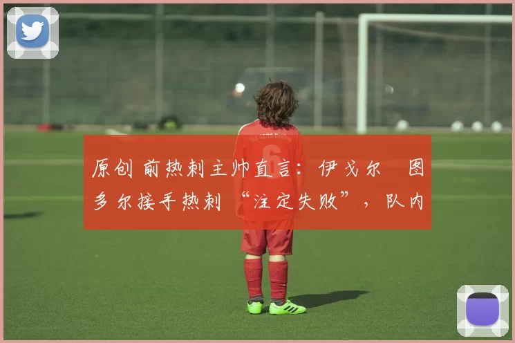 原创 前热刺主帅直言:伊戈尔・图多尔接手热刺 “注定失败”,队内氛围 “ toxic 至极”