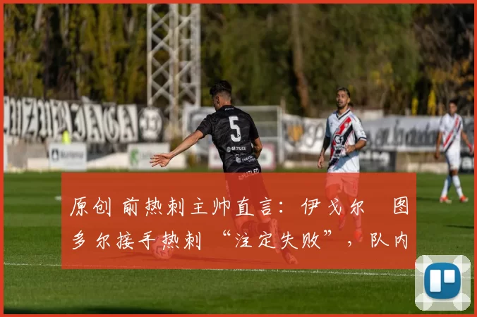 原创 前热刺主帅直言：伊戈尔・图多尔接手热刺 “注定失败”，队内氛围 “ toxic 至极”