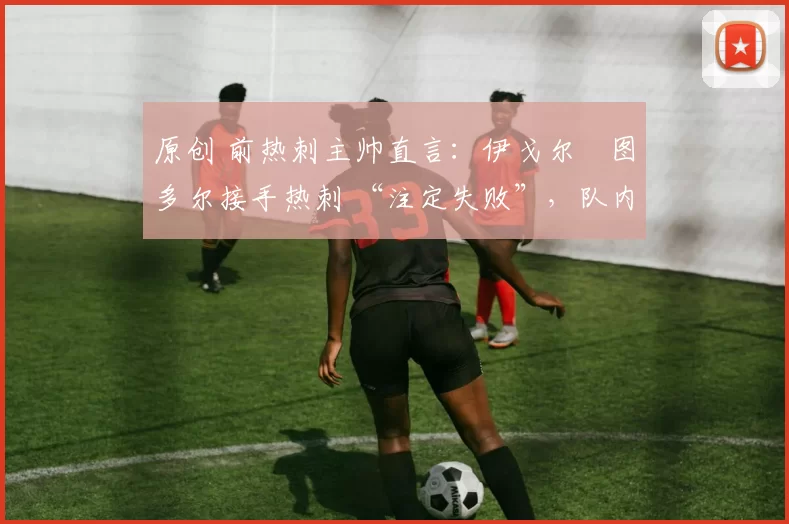 原创 前热刺主帅直言:伊戈尔・图多尔接手热刺 “注定失败”,队内氛围 “ toxic 至极”