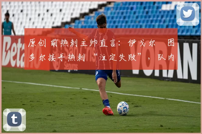 原创 前热刺主帅直言:伊戈尔・图多尔接手热刺 “注定失败”,队内氛围 “ toxic 至极”