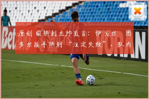 原创 前热刺主帅直言:伊戈尔・图多尔接手热刺 “注定失败”,队内氛围 “ toxic 至极”