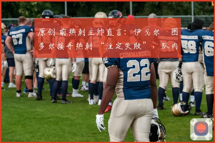 原创 前热刺主帅直言:伊戈尔・图多尔接手热刺 “注定失败”,队内氛围 “ toxic 至极”