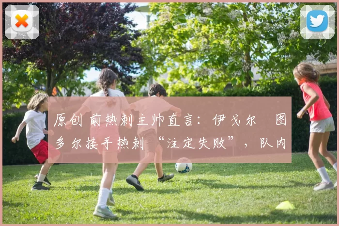 原创 前热刺主帅直言：伊戈尔・图多尔接手热刺 “注定失败”，队内氛围 “ toxic 至极”