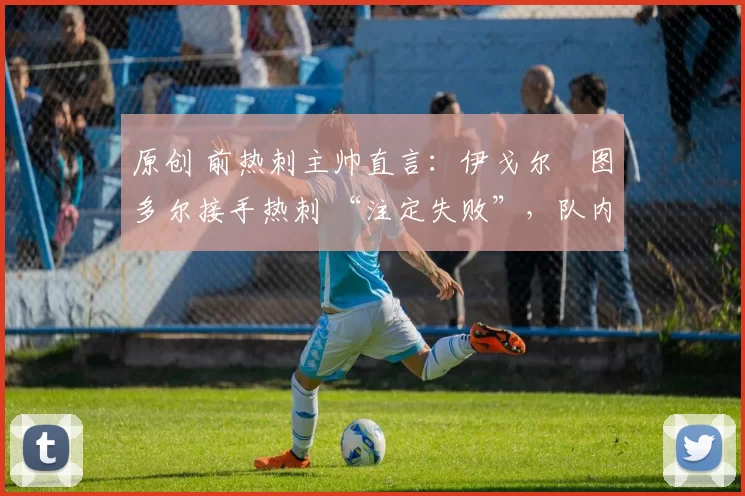 原创 前热刺主帅直言:伊戈尔・图多尔接手热刺 “注定失败”,队内氛围 “ toxic 至极”