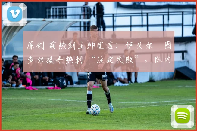 原创 前热刺主帅直言：伊戈尔・图多尔接手热刺 “注定失败”，队内氛围 “ toxic 至极”