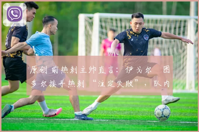 原创 前热刺主帅直言:伊戈尔・图多尔接手热刺 “注定失败”,队内氛围 “ toxic 至极”