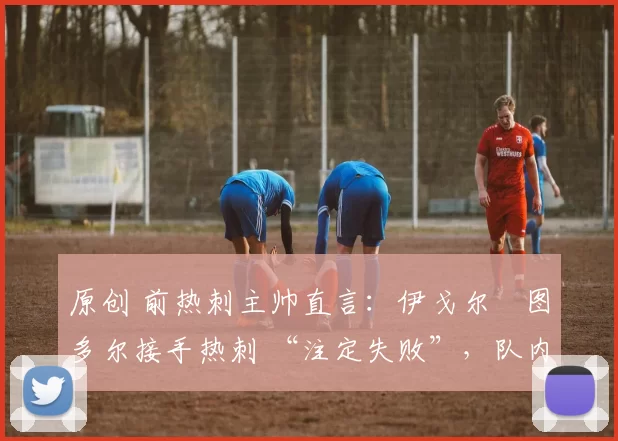 原创 前热刺主帅直言：伊戈尔・图多尔接手热刺 “注定失败”，队内氛围 “ toxic 至极”
