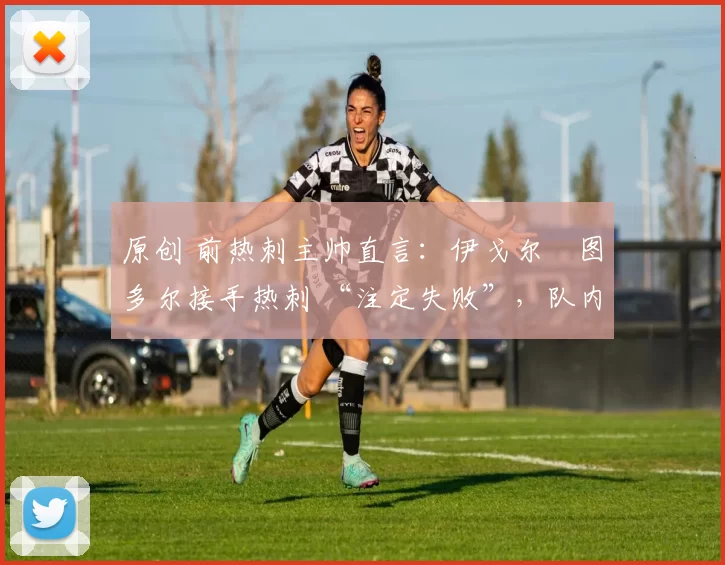原创 前热刺主帅直言:伊戈尔・图多尔接手热刺 “注定失败”,队内氛围 “ toxic 至极”