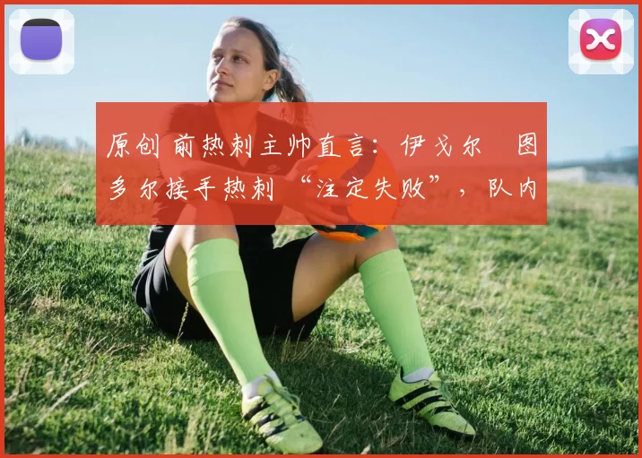 原创 前热刺主帅直言:伊戈尔・图多尔接手热刺 “注定失败”,队内氛围 “ toxic 至极”