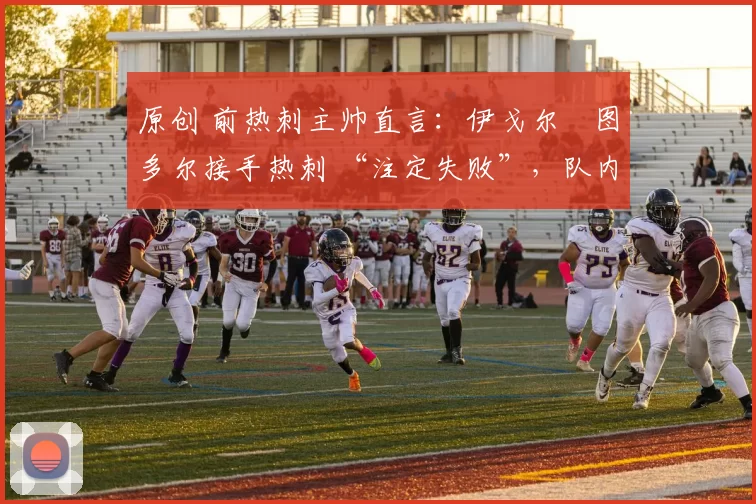 原创 前热刺主帅直言:伊戈尔・图多尔接手热刺 “注定失败”,队内氛围 “ toxic 至极”