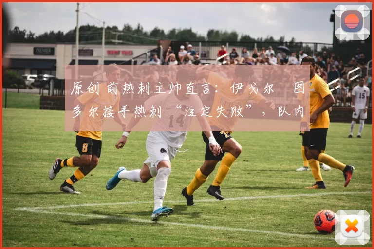 原创 前热刺主帅直言：伊戈尔・图多尔接手热刺 “注定失败”，队内氛围 “ toxic 至极”