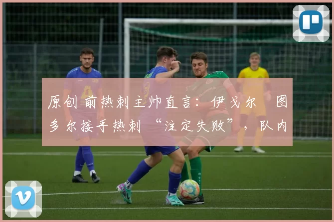 原创 前热刺主帅直言:伊戈尔・图多尔接手热刺 “注定失败”,队内氛围 “ toxic 至极”