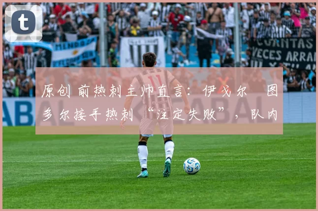 原创 前热刺主帅直言:伊戈尔・图多尔接手热刺 “注定失败”,队内氛围 “ toxic 至极”